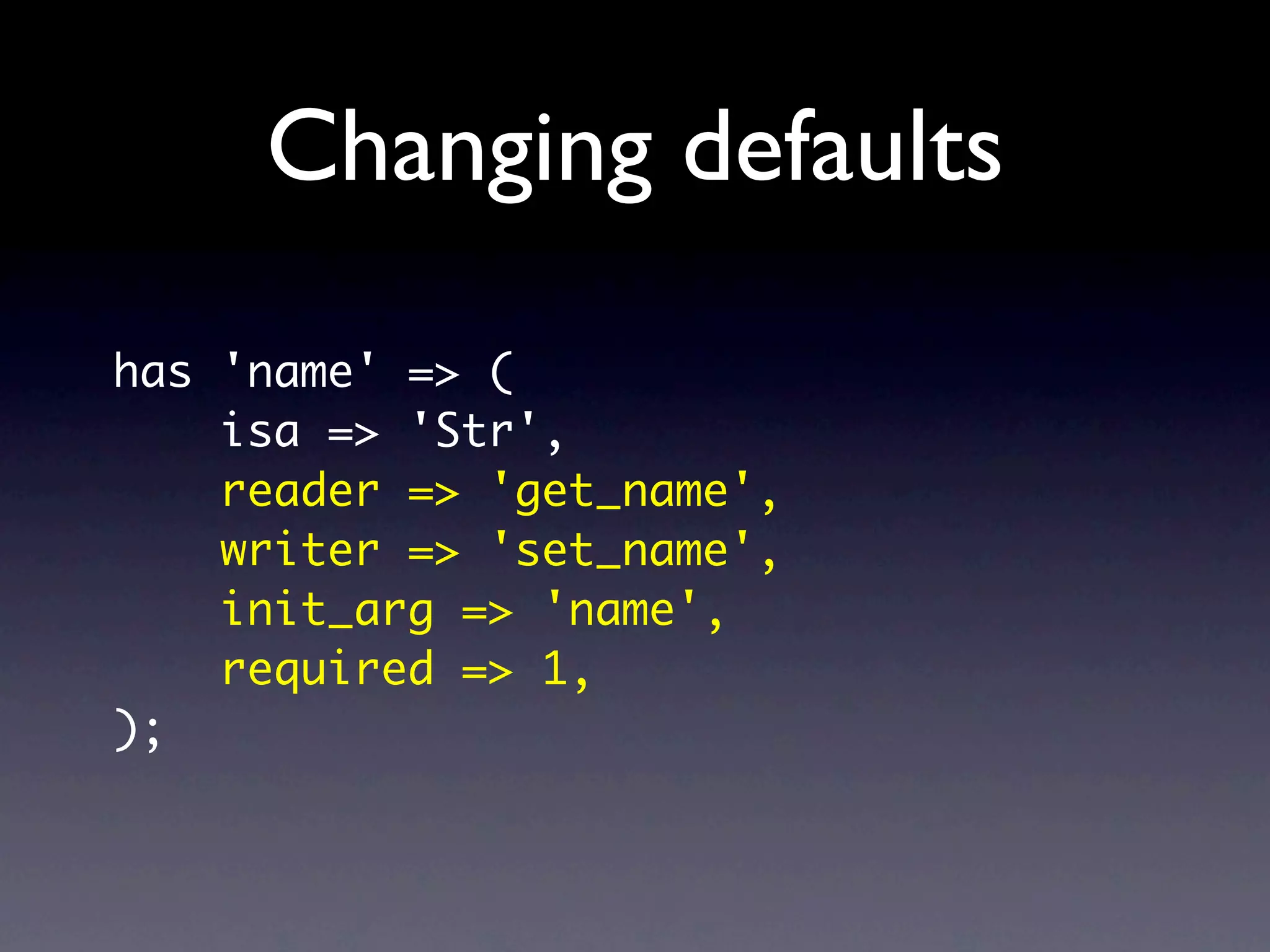 Changing defaults
has 'name' => (
    isa => 'Str',
    reader => 'get_name',
    writer => 'set_name',
    init_arg => 'name',
    required => 1,
);
 