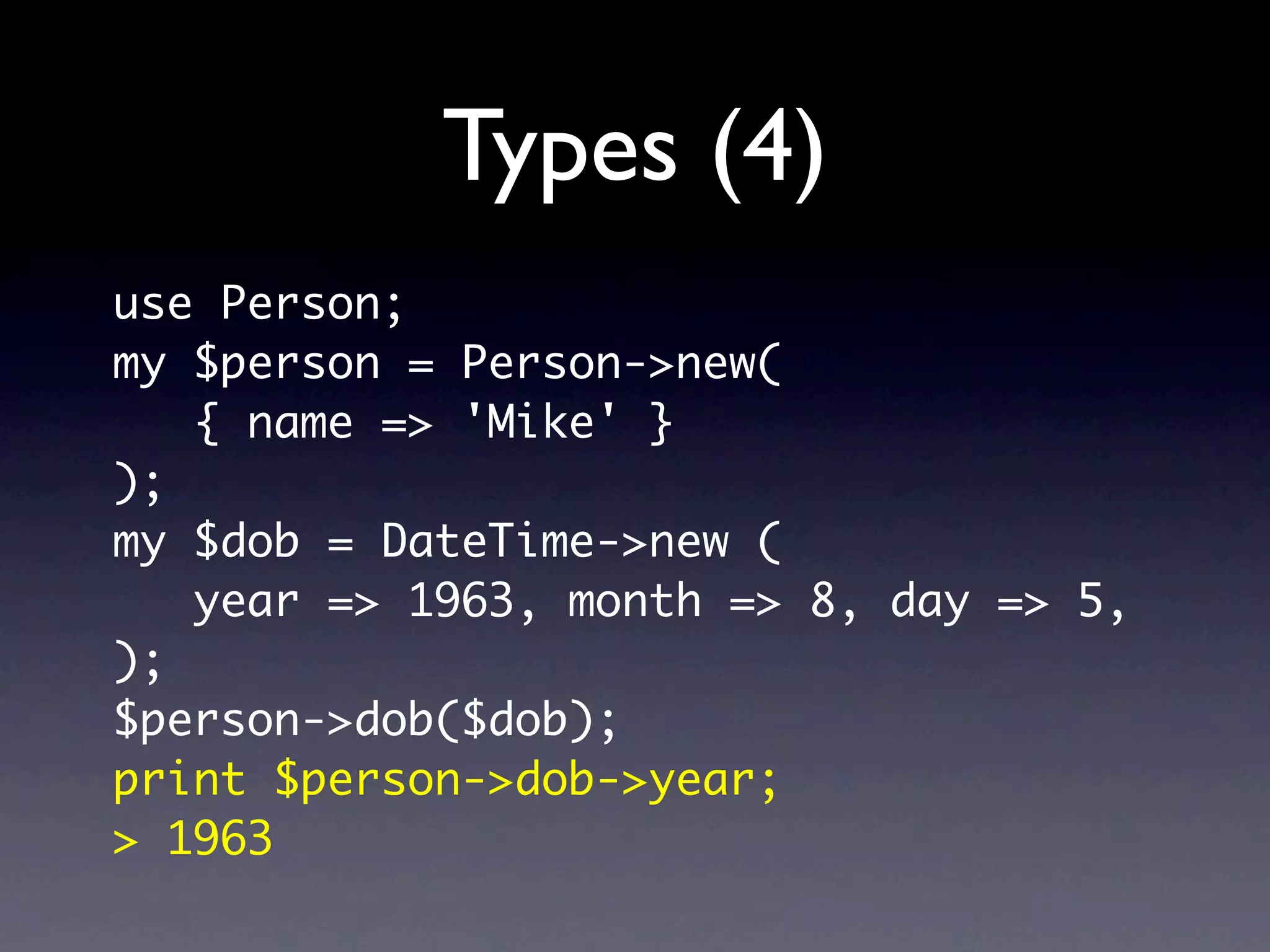 Types (4)
use Person;
my $person = Person->new(
   { name => 'Mike' }
);
my $dob = DateTime->new (
   year => 1963, month => 8, day => 5,
);
$person->dob($dob);
print $person->dob->year;
> 1963
 