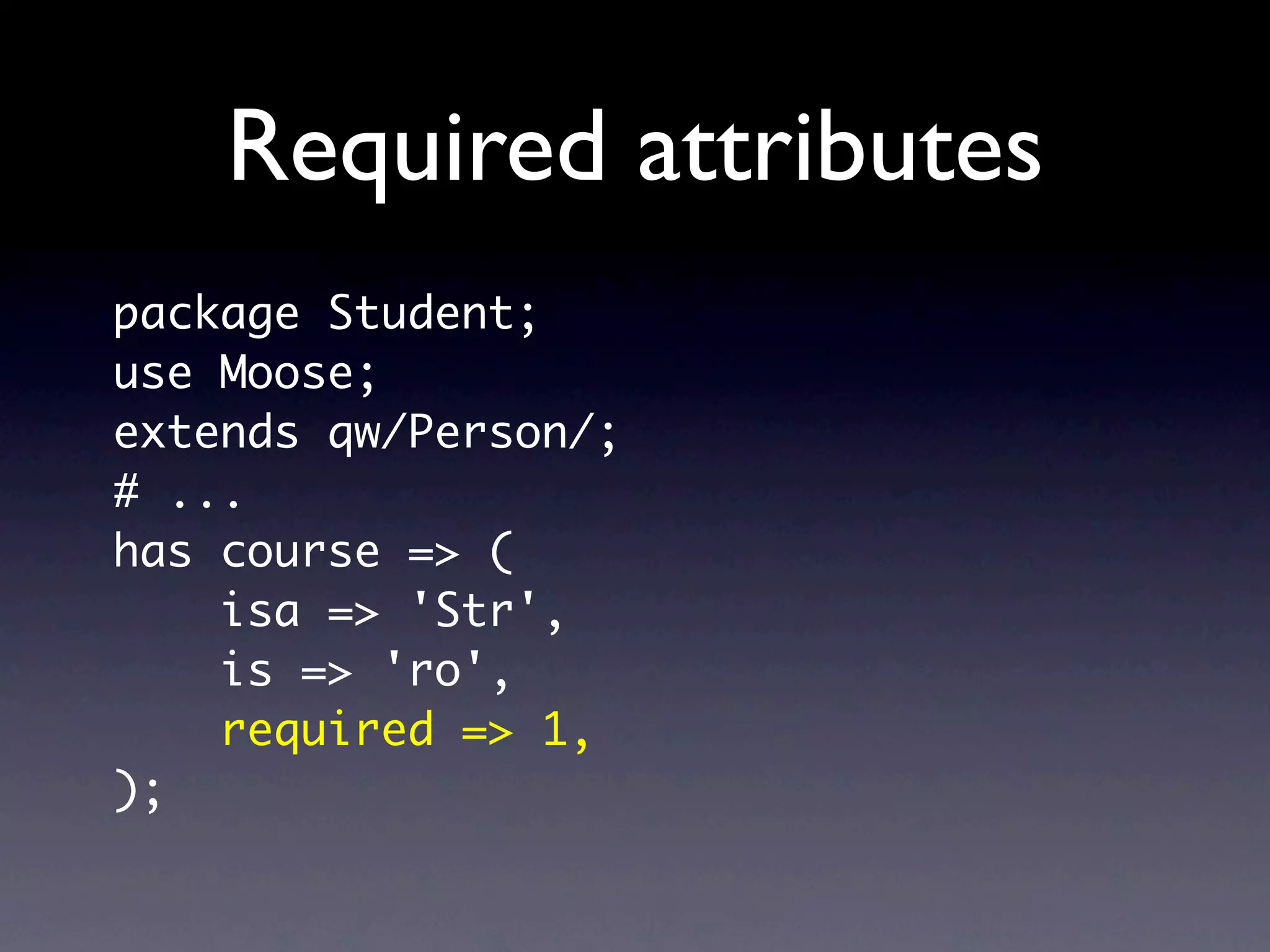 Required attributes
package Student;
use Moose;
extends qw/Person/;
# ...
has course => (
    isa => 'Str',
    is => 'ro',
    required => 1,
);
 