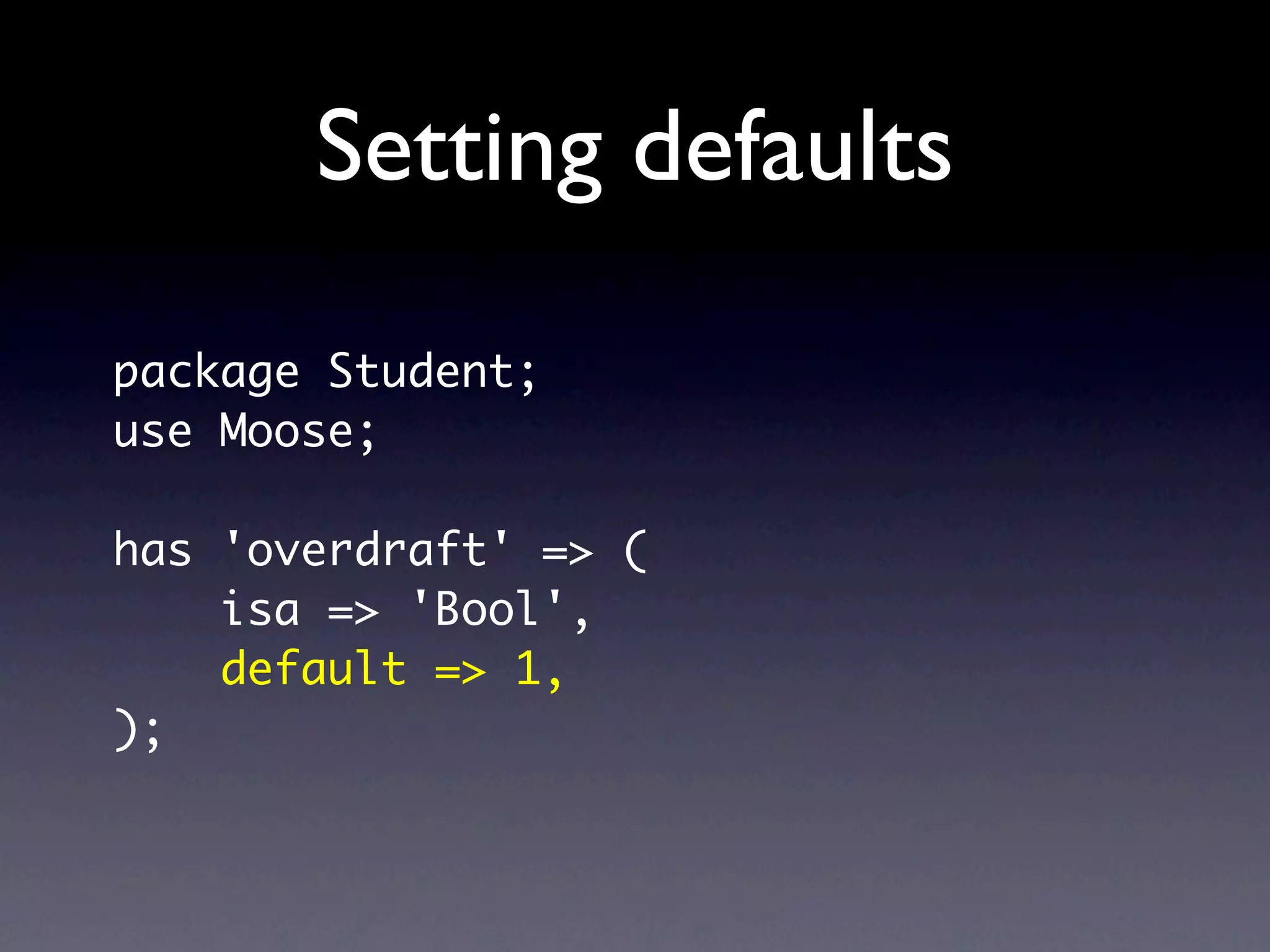 Setting defaults
package Student;
use Moose;

has 'overdraft' => (
    isa => 'Bool',
    default => 1,
);
 