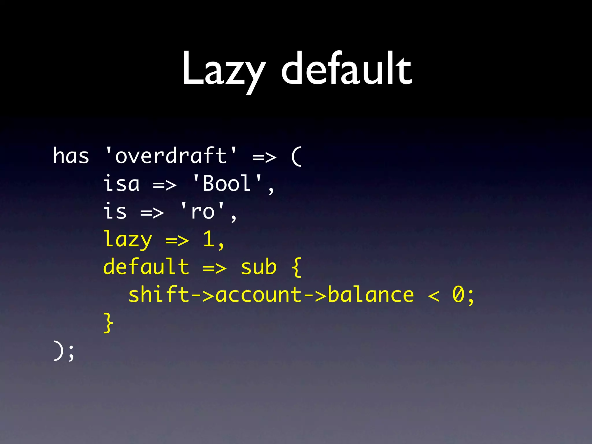 Lazy default
has 'overdraft' => (
    isa => 'Bool',
    is => 'ro',
    lazy => 1,
    default => sub {
      shift->account->balance < 0;
    }
);
 