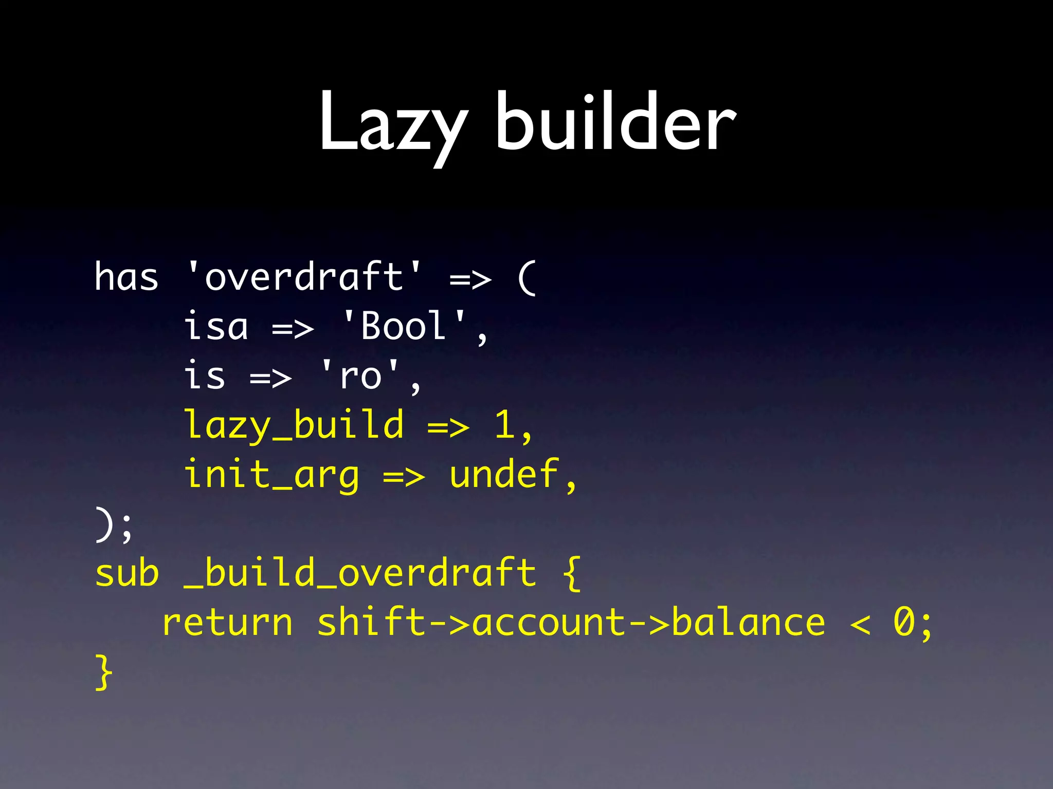 Lazy builder
has 'overdraft' => (
    isa => 'Bool',
    is => 'ro',
    lazy_build => 1,
    init_arg => undef,
);
sub _build_overdraft {
   return shift->account->balance < 0;
}
 
