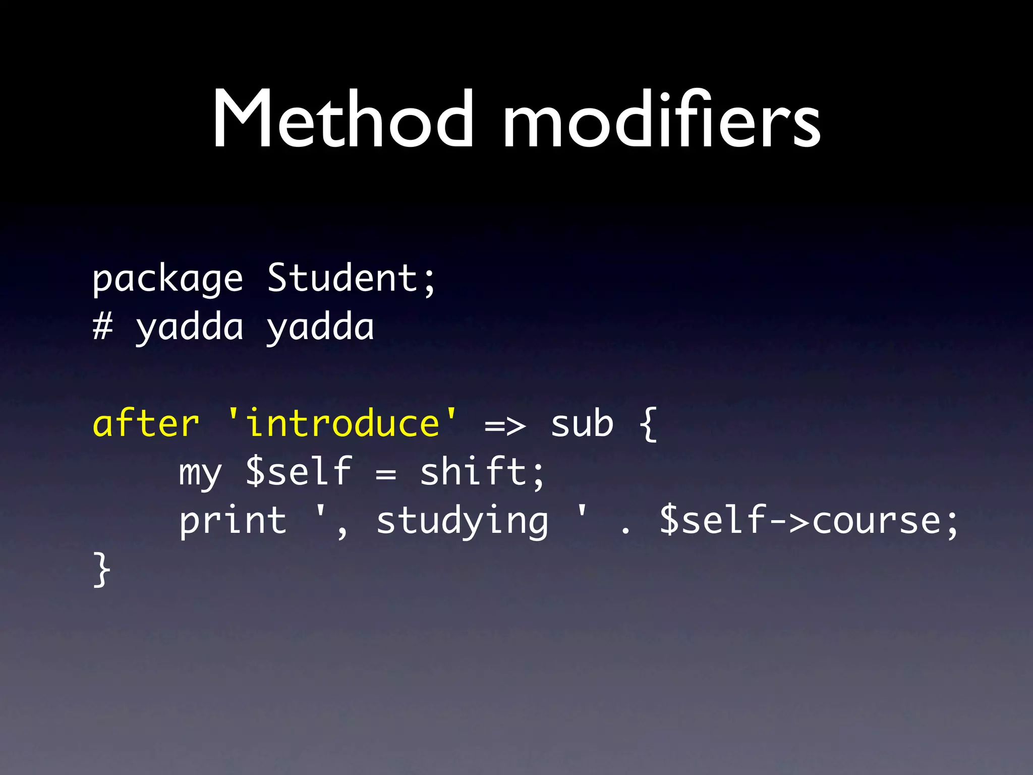 Method modiﬁers
package Student;
# yadda yadda

after 'introduce' => sub {
    my $self = shift;
    print ', studying ' . $self->course;
}
 