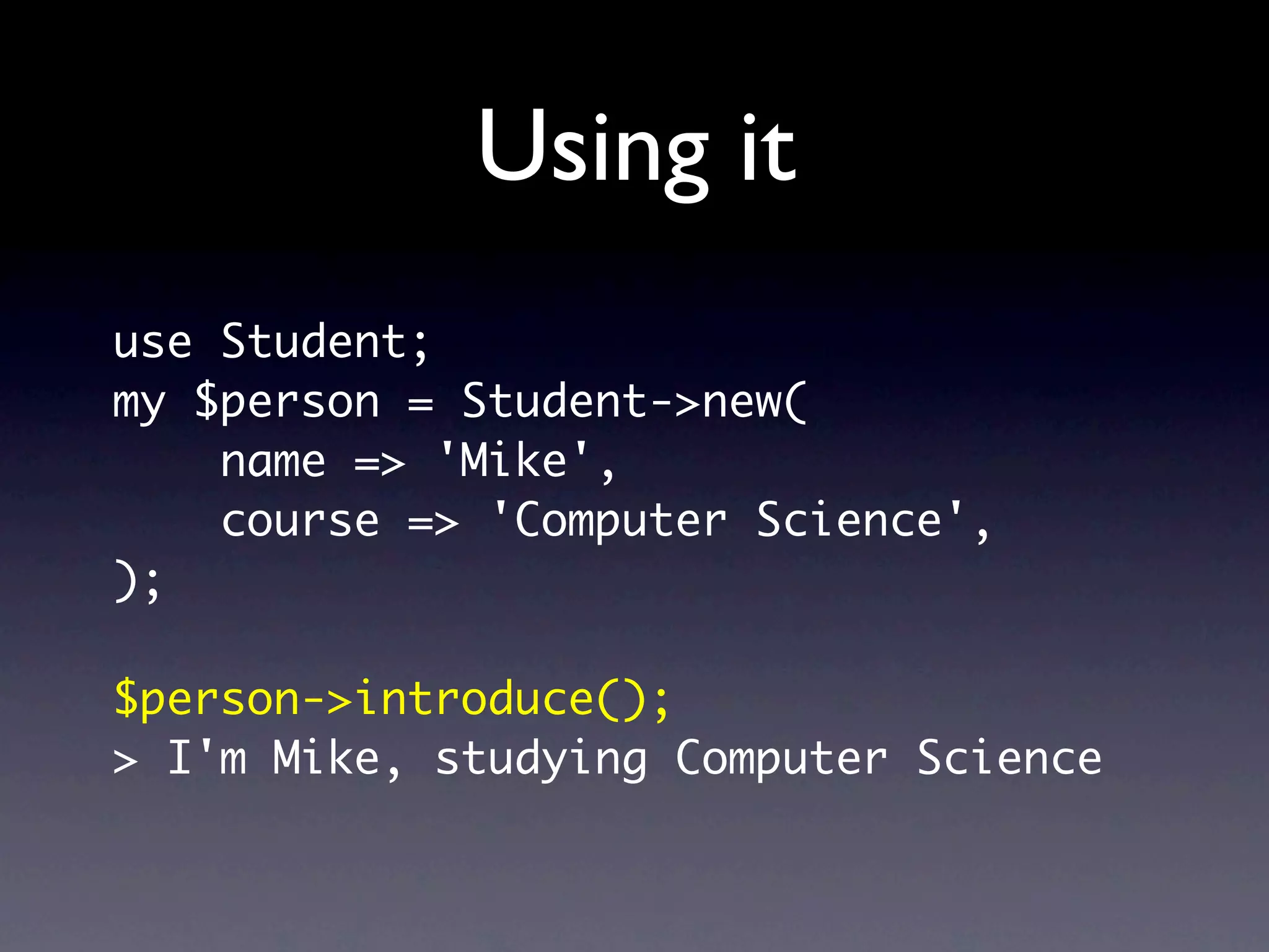 Using it
use Student;
my $person = Student->new(
    name => 'Mike',
    course => 'Computer Science',
);

$person->introduce();
> I'm Mike, studying Computer Science
 