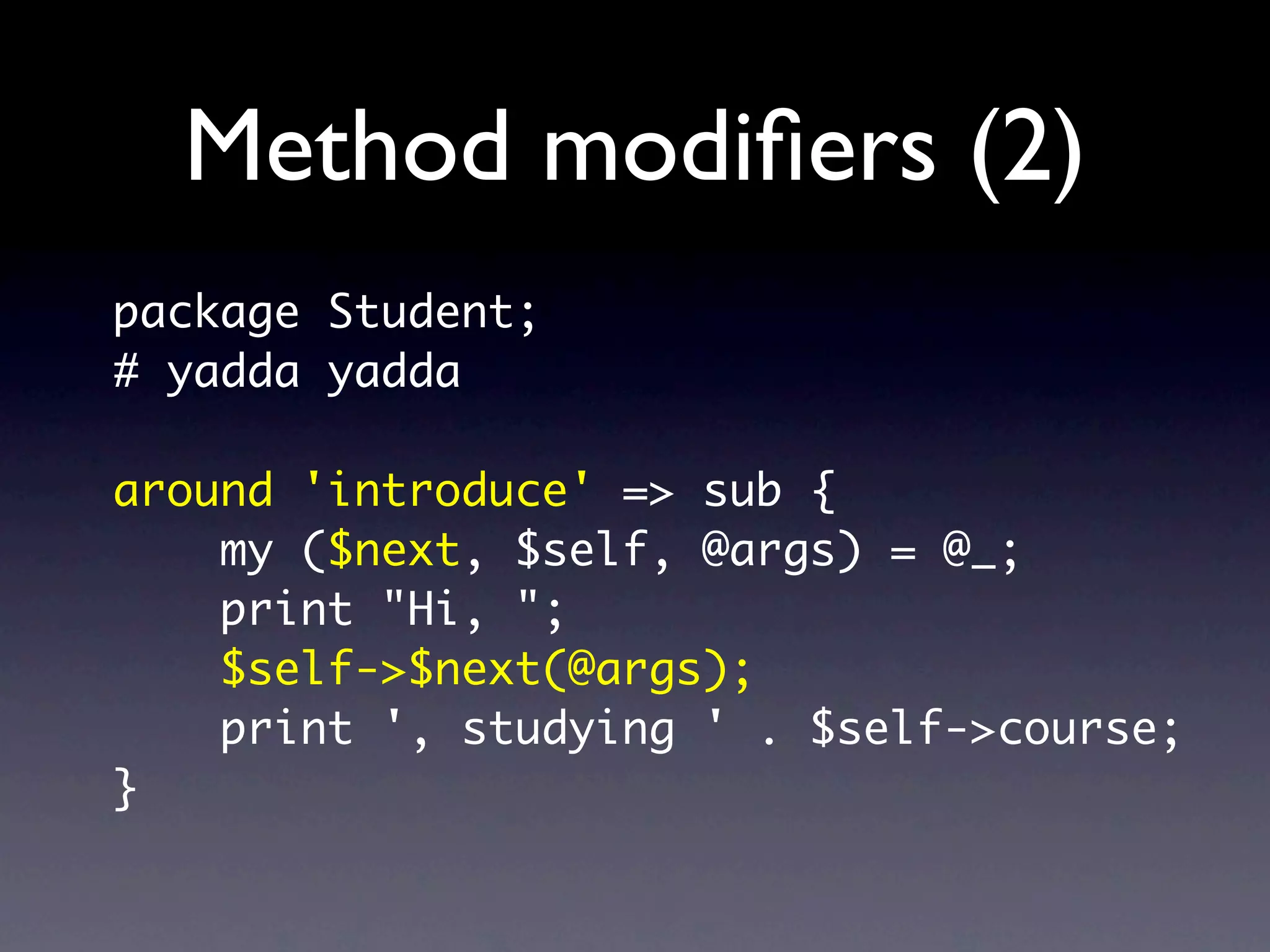 Method modiﬁers (2)
package Student;
# yadda yadda

around 'introduce' => sub {
    my ($next, $self, @args) = @_;
    print "Hi, ";
    $self->$next(@args);
    print ', studying ' . $self->course;
}
 