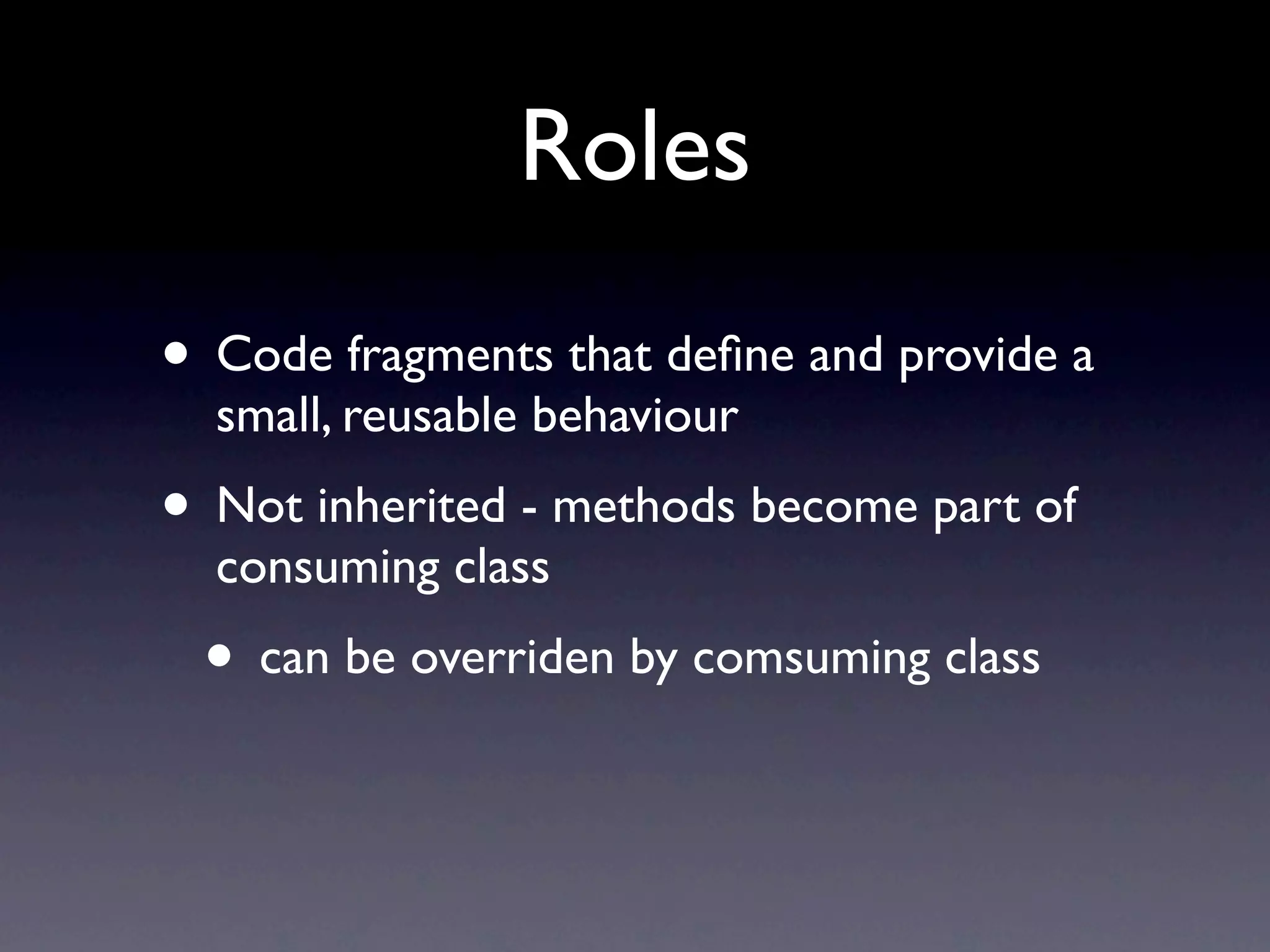 Roles
• Code fragments that deﬁne and provide a
  small, reusable behaviour
• Not inherited - methods become part of
  consuming class
 • can be overriden by comsuming class
 