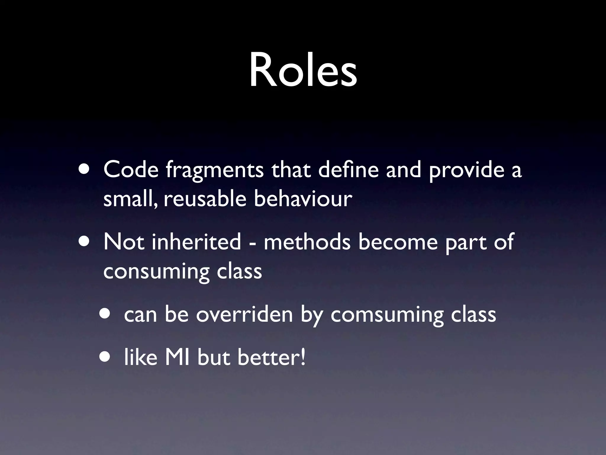 Roles
• Code fragments that deﬁne and provide a
  small, reusable behaviour
• Not inherited - methods become part of
  consuming class
 • can be overriden by comsuming class
 • like MI but better!
 