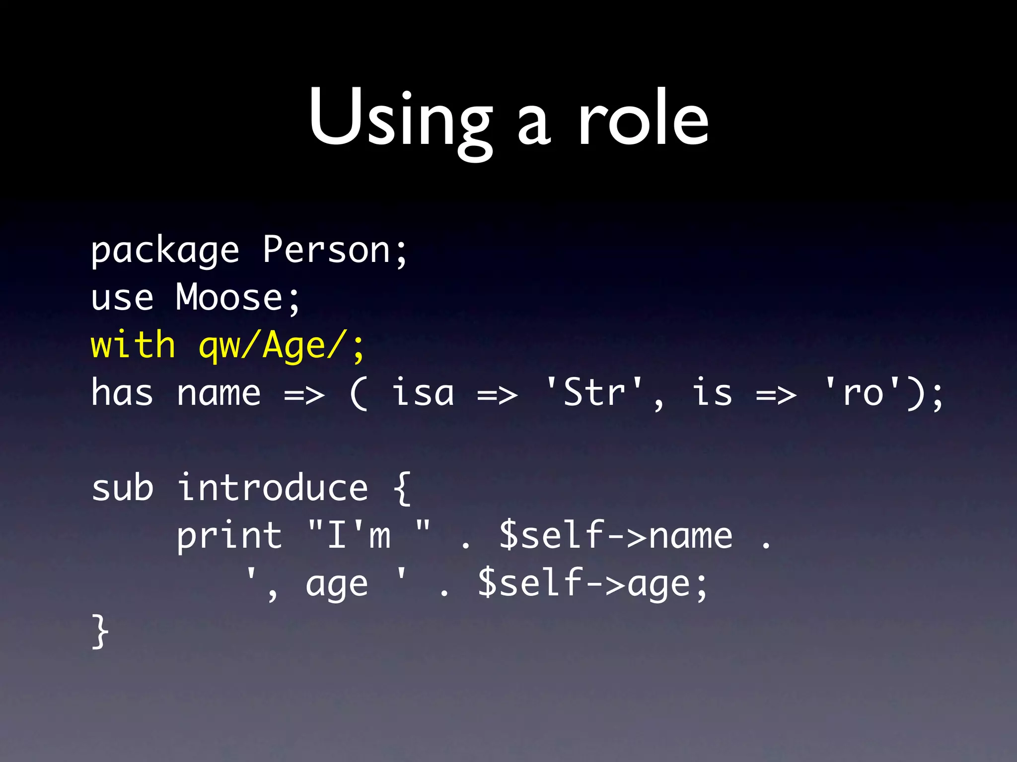 Using a role
package Person;
use Moose;
with qw/Age/;
has name => ( isa => 'Str', is => 'ro');

sub introduce {
    print "I'm " . $self->name .
       ', age ' . $self->age;
}
 