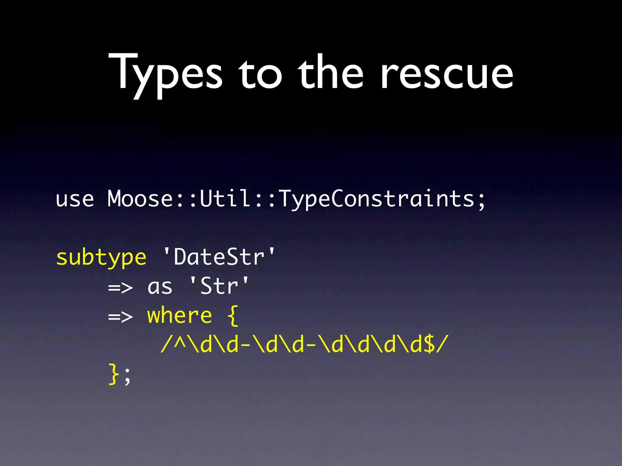 Types to the rescue

use Moose::Util::TypeConstraints;

subtype 'DateStr'
    => as 'Str'
    => where {
        /^dd-dd-dddd$/
    };
 