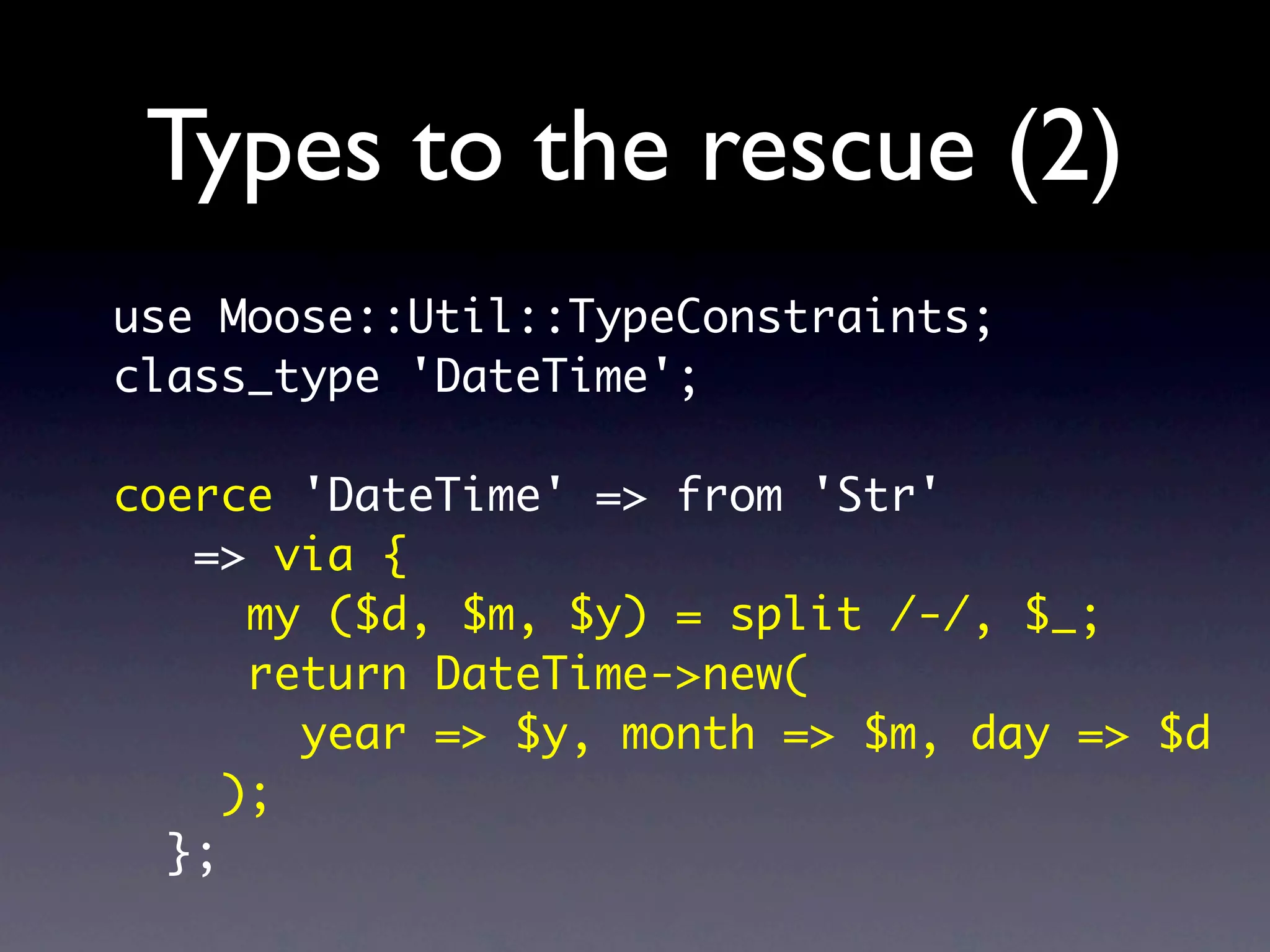 Types to the rescue (2)
use Moose::Util::TypeConstraints;
class_type 'DateTime';

coerce 'DateTime' => from 'Str'
   => via {
      my ($d, $m, $y) = split /-/, $_;
      return DateTime->new(
        year => $y, month => $m, day => $d
     );
  };
 