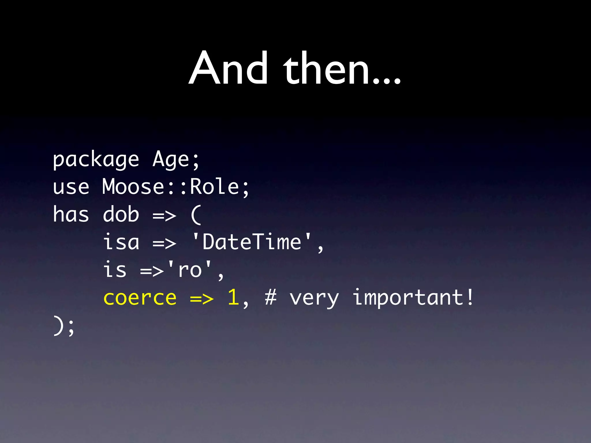 And then...
package Age;
use Moose::Role;
has dob => (
    isa => 'DateTime',
    is =>'ro',
    coerce => 1, # very important!
);
 