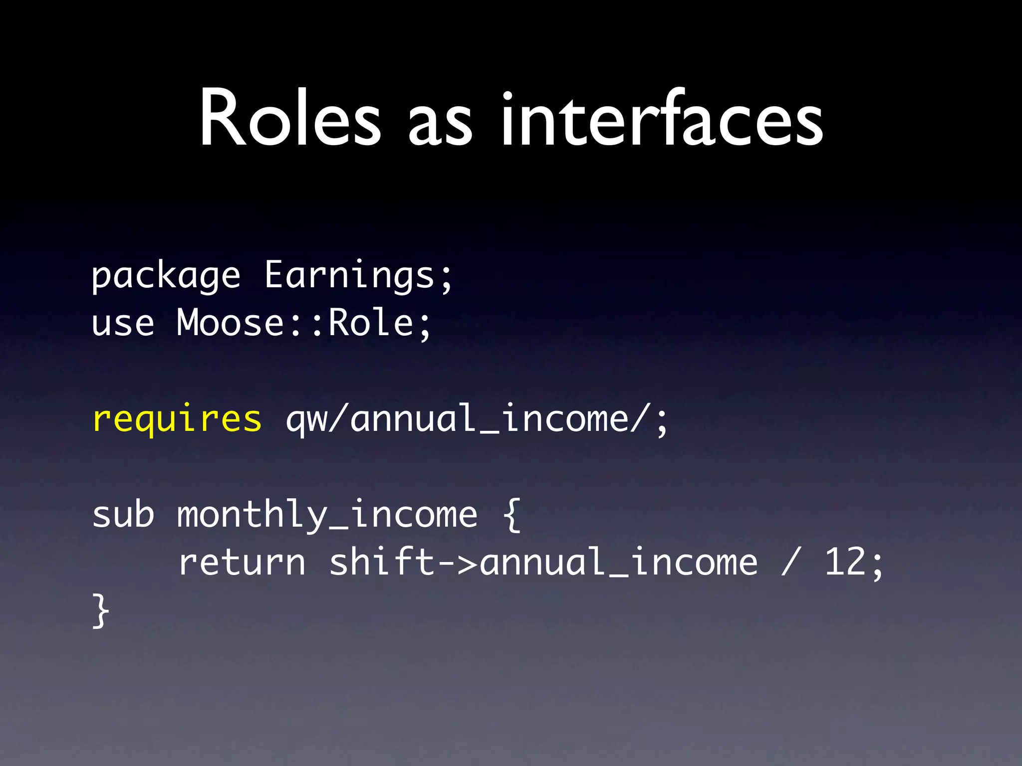 Roles as interfaces
package Earnings;
use Moose::Role;

requires qw/annual_income/;

sub monthly_income {
    return shift->annual_income / 12;
}
 