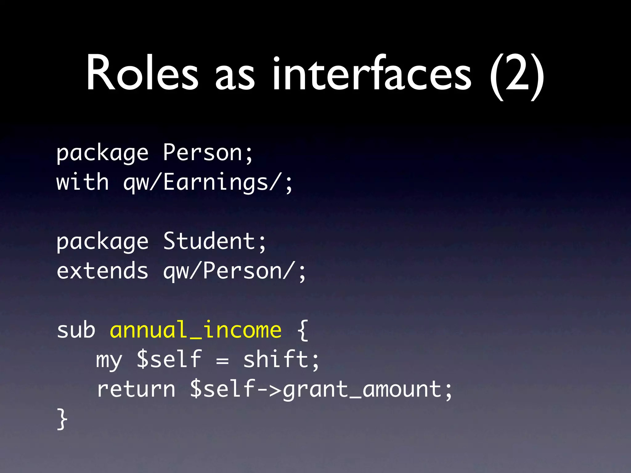 Roles as interfaces (2)
package Person;
with qw/Earnings/;

package Student;
extends qw/Person/;

sub annual_income {
   my $self = shift;
   return $self->grant_amount;
}
 