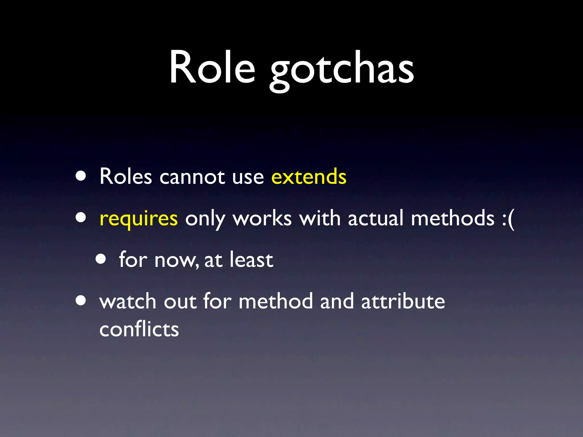 Role gotchas

• Roles cannot use extends
• requires only works with actual methods :(
 • for now, at least
• watch out for method and attribute
  conﬂicts
 