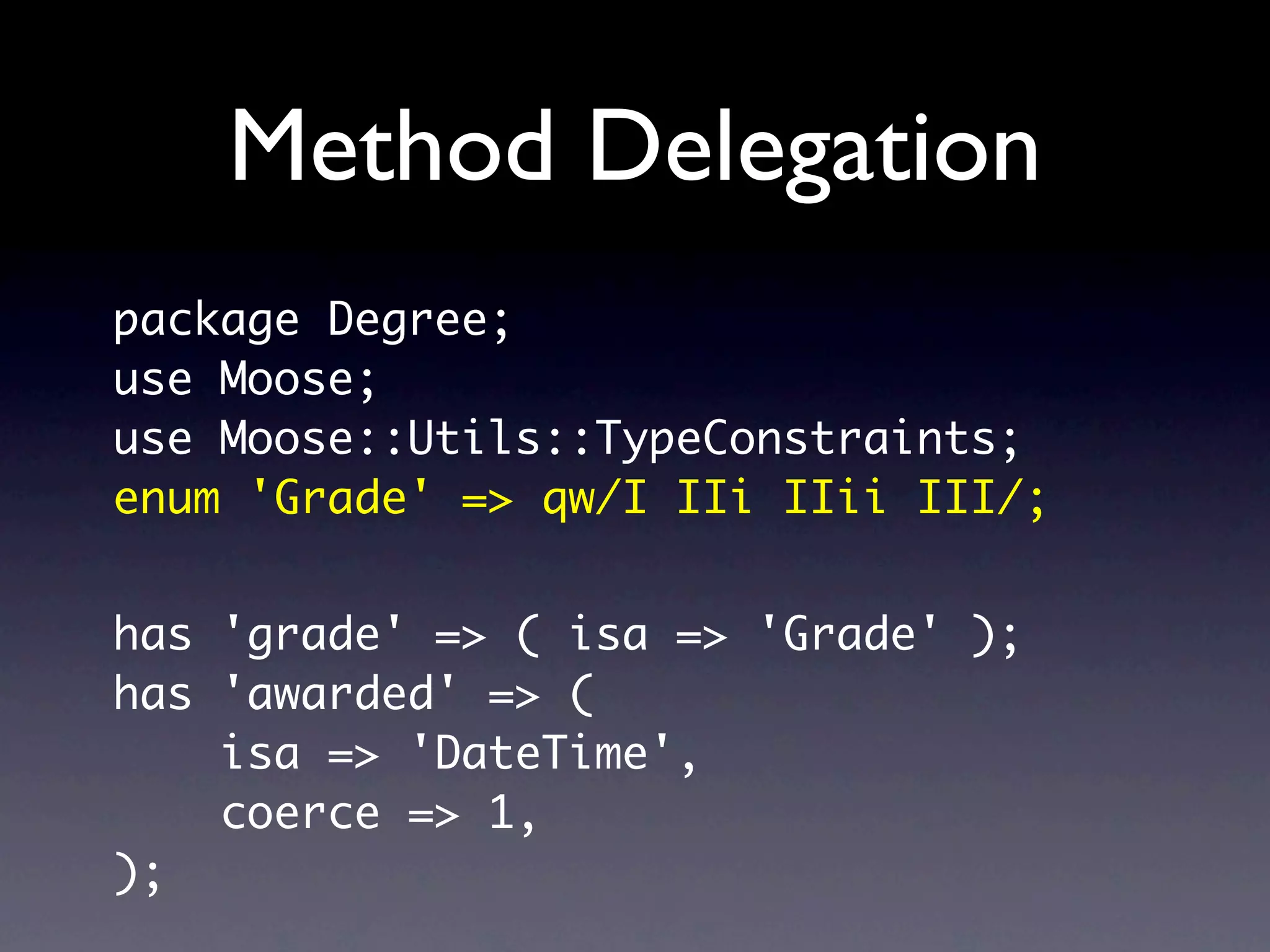 Method Delegation
package Degree;
use Moose;
use Moose::Utils::TypeConstraints;
enum 'Grade' => qw/I IIi IIii III/;


has 'grade' => ( isa => 'Grade' );
has 'awarded' => (
    isa => 'DateTime',
    coerce => 1,
);
 
