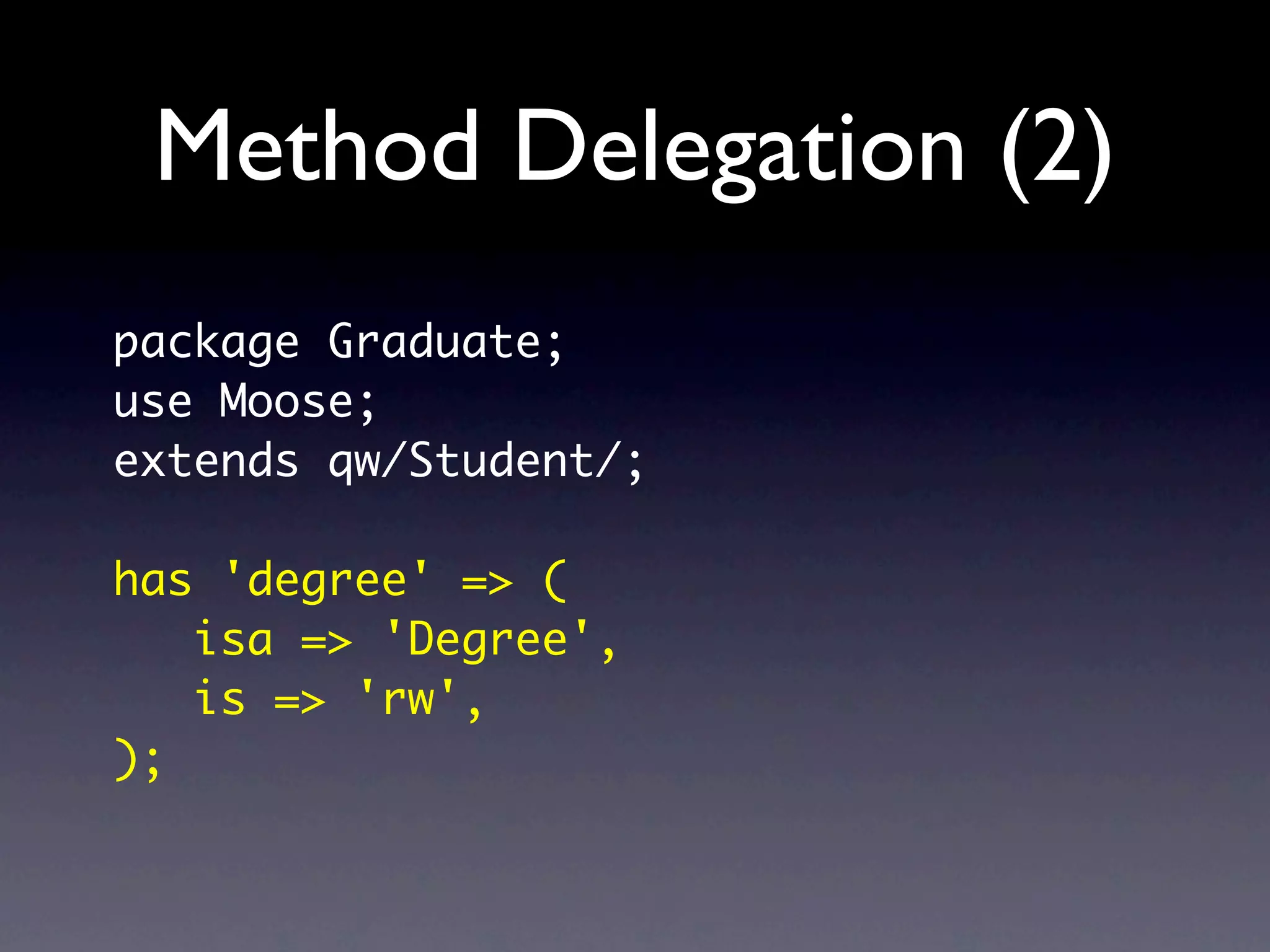 Method Delegation (2)
package Graduate;
use Moose;
extends qw/Student/;

has 'degree' => (
   isa => 'Degree',
   is => 'rw',
);
 