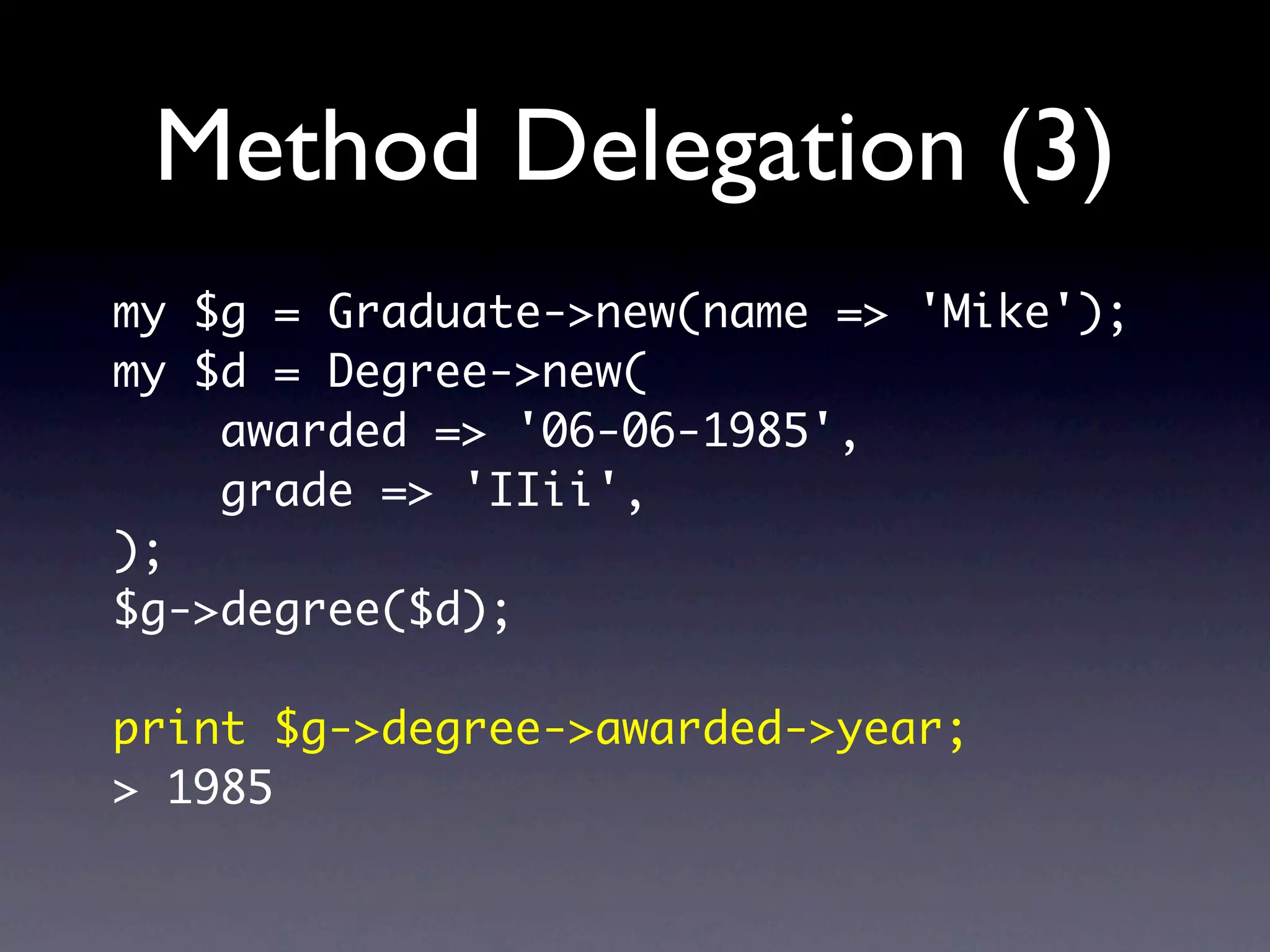 Method Delegation (3)
my $g = Graduate->new(name => 'Mike');
my $d = Degree->new(
    awarded => '06-06-1985',
    grade => 'IIii',
);
$g->degree($d);

print $g->degree->awarded->year;
> 1985
 