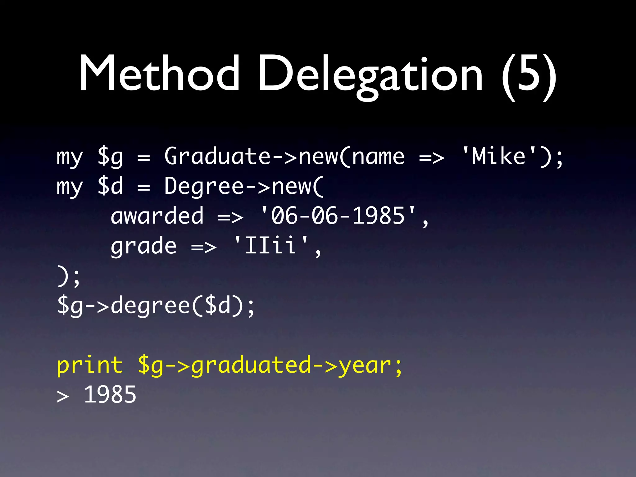 Method Delegation (5)
my $g = Graduate->new(name => 'Mike');
my $d = Degree->new(
    awarded => '06-06-1985',
    grade => 'IIii',
);
$g->degree($d);

print $g->graduated->year;
> 1985
 