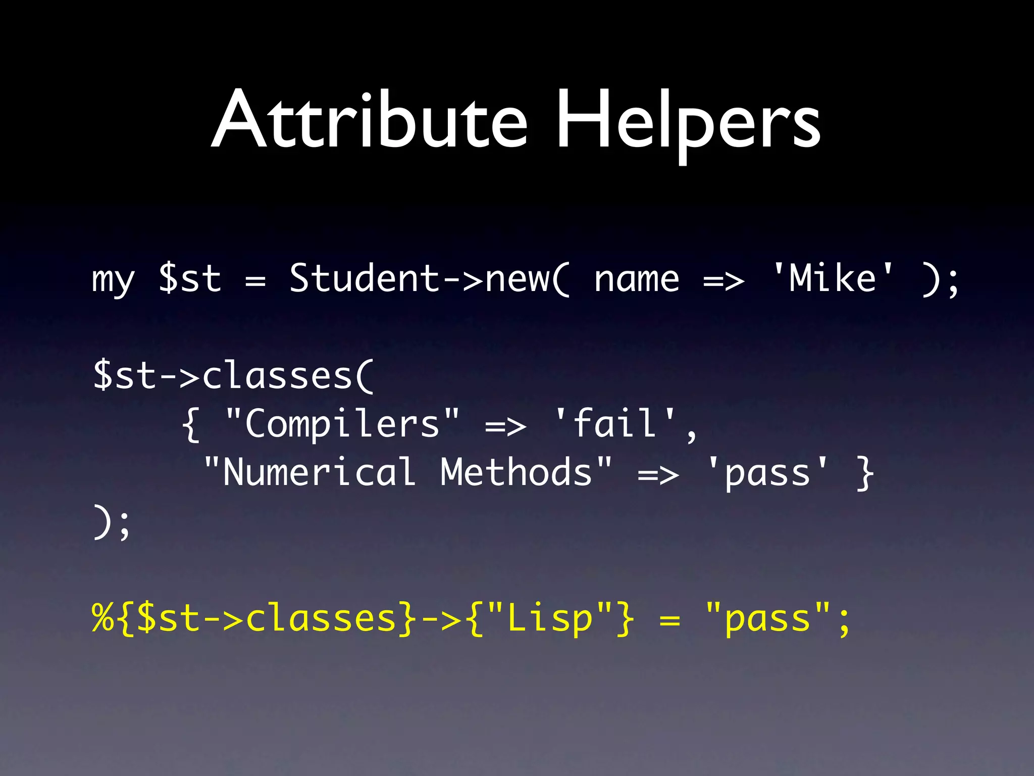 Attribute Helpers
my $st = Student->new( name => 'Mike' );

$st->classes(
    { "Compilers" => 'fail',
     "Numerical Methods" => 'pass' }
);

%{$st->classes}->{"Lisp"} = "pass";
 