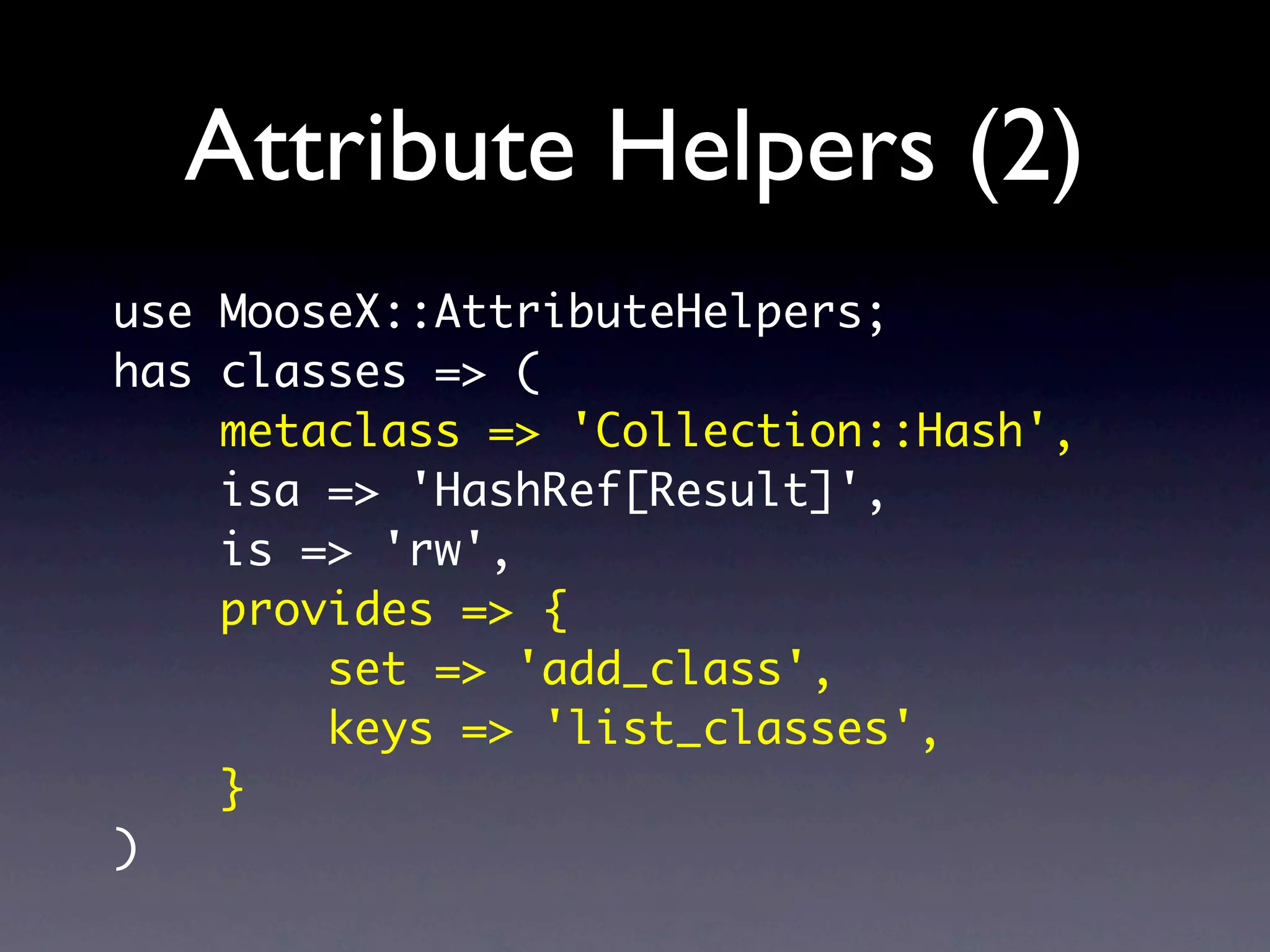 Attribute Helpers (2)
use MooseX::AttributeHelpers;
has classes => (
    metaclass => 'Collection::Hash',
    isa => 'HashRef[Result]',
    is => 'rw',
    provides => {
        set => 'add_class',
        keys => 'list_classes',
    }
)
 