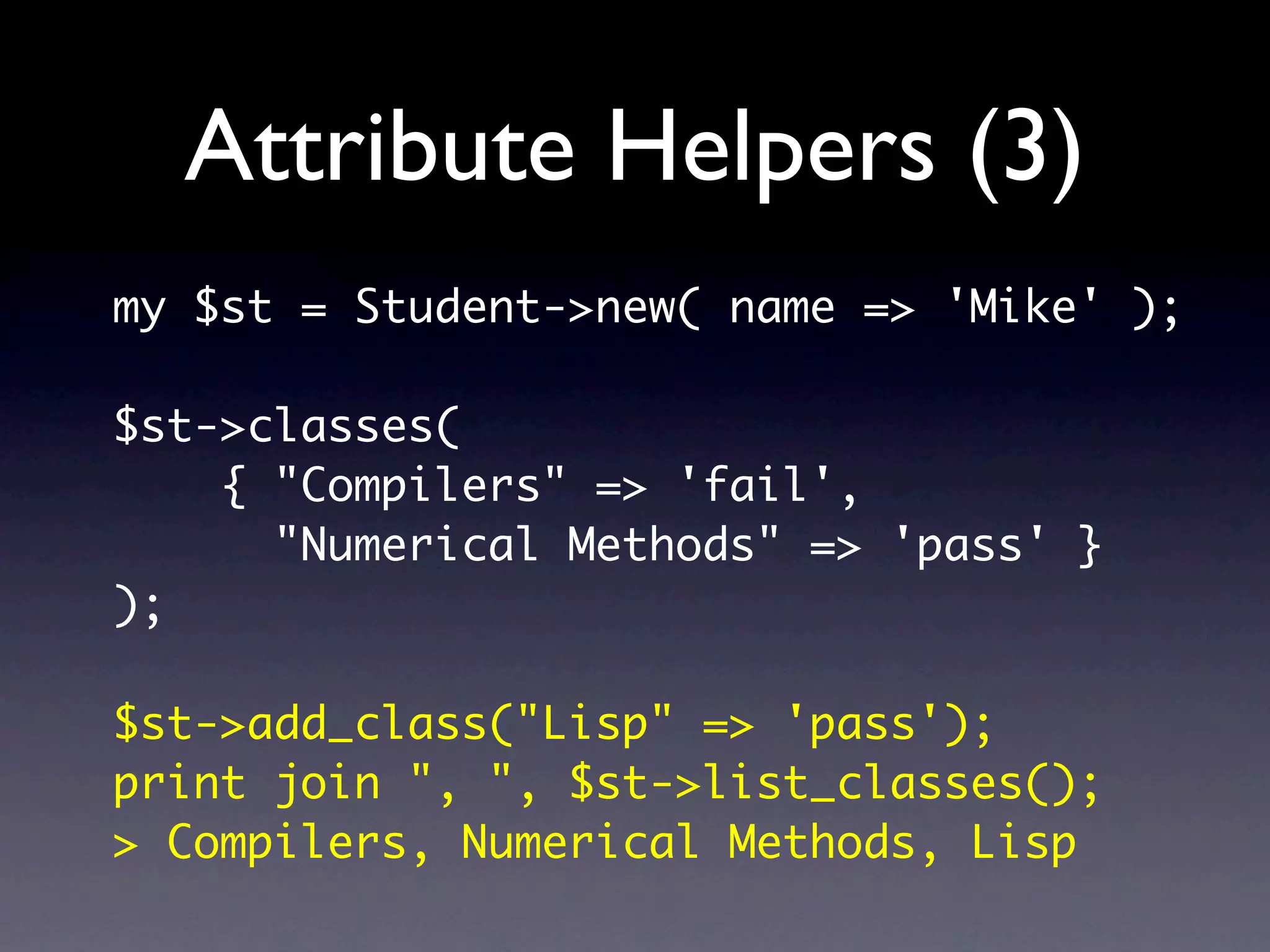 Attribute Helpers (3)
my $st = Student->new( name => 'Mike' );

$st->classes(
    { "Compilers" => 'fail',
      "Numerical Methods" => 'pass' }
);

$st->add_class("Lisp" => 'pass');
print join ", ", $st->list_classes();
> Compilers, Numerical Methods, Lisp
 