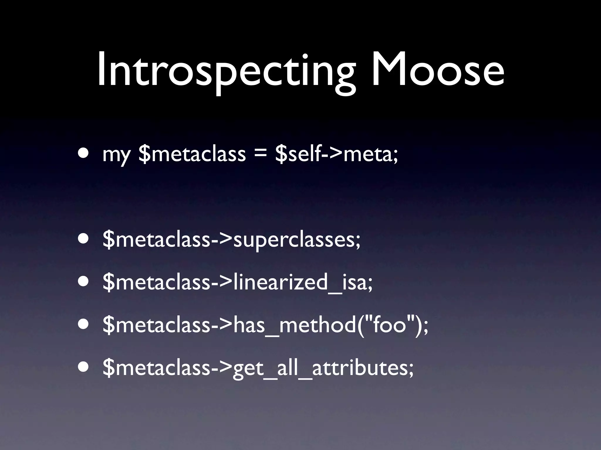 Introspecting Moose
• my $metaclass = $self->meta;

• $metaclass->superclasses;
• $metaclass->linearized_isa;
• $metaclass->has_method("foo");
• $metaclass->get_all_attributes;
 
