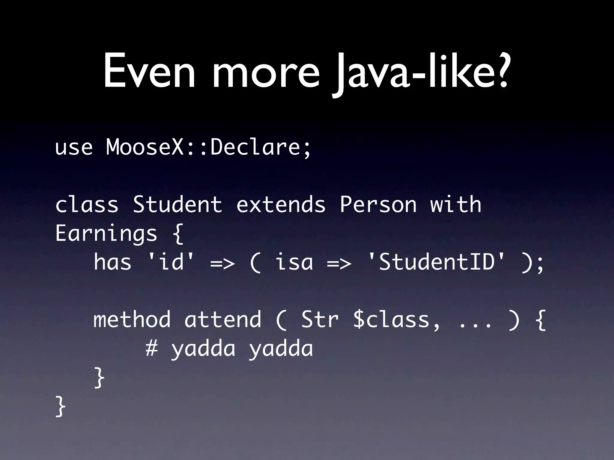 Even more Java-like?
use MooseX::Declare;

class Student extends Person with
Earnings {
   has 'id' => ( isa => 'StudentID' );

    method attend ( Str $class, ... ) {
        # yadda yadda
    }
}
 