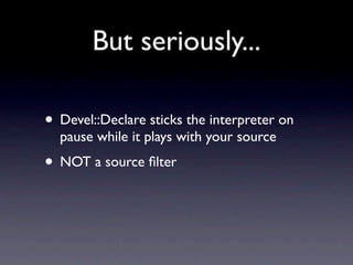 But seriously...

• Devel::Declare sticks the interpreter on
  pause while it plays with your source
• NOT a source ﬁlter
 