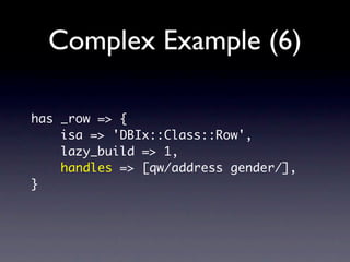 Complex Example (6)

has _row => {
    isa => 'DBIx::Class::Row',
    lazy_build => 1,
    handles => [qw/address gender/],
}
 