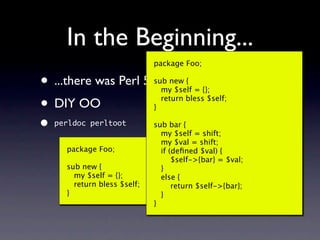 In the Beginning...
                              package Foo;

•   ...there was Perl 5       sub new {
                                my $self = {};

• DIY OO                      }
                                return bless $self;


•   perldoc perltoot          sub bar {
                                my $self = shift;
                                my $val = shift;
      package Foo;              if (deﬁned $val) {
                                    $self->{bar} = $val;
      sub new {                 }
        my $self = {};          else {
        return bless $self;         return $self->{bar};
      }                         }
                              }
 