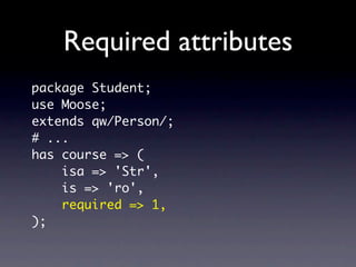 Setting defaults
package Student;
use Moose;

has 'overdraft' => (
    isa => 'Bool',
    default => 1,
);
 