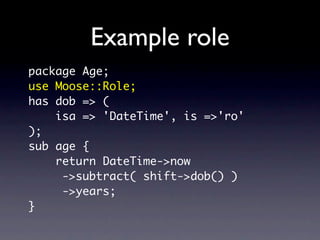 Example role
package Age;
use Moose::Role;
has dob => (
    isa => 'DateTime', is =>'ro'
);
sub age {
    return DateTime->now
     ->subtract( shift->dob() )
     ->years;
}
 