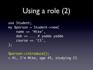 Using a role (2)
use Student;
my $person = Student->new(
    name => 'Mike',
    dob => ... # yadda yadda
    course => 'CS',
);

$person->introduce();
> Hi, I'm Mike, age 45, studying CS
 