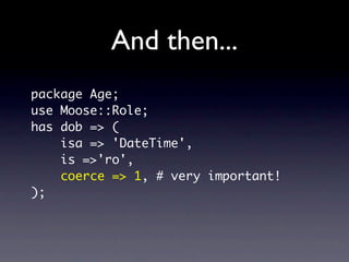 And then...
package Age;
use Moose::Role;
has dob => (
    isa => 'DateTime',
    is =>'ro',
    coerce => 1, # very important!
);
 
