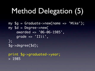 Method Delegation (5)
my $g = Graduate->new(name => 'Mike');
my $d = Degree->new(
    awarded => '06-06-1985',
    grade => 'IIii',
);
$g->degree($d);

print $g->graduated->year;
> 1985
 