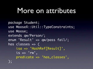 More on attributes
package Student;
use MooseX::Util::TypeConstraints;
use Moose;
extends qw/Person/;
enum 'Result' => qw/pass fail/;
has classes => (
    isa => 'HashRef[Result]',
    is => 'rw',
    predicate => 'has_classes',
);
 