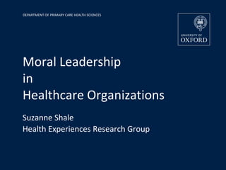 DEPARTMENT OF PRIMARY CARE HEALTH SCIENCES




Moral Leadership
in
Healthcare Organizations
Suzanne Shale
Health Experiences Research Group
 