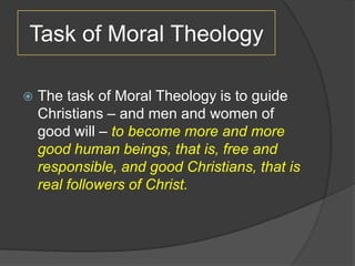 Task of Moral Theology

   The task of Moral Theology is to guide
    Christians – and men and women of
    good will – to become more and more
    good human beings, that is, free and
    responsible, and good Christians, that is
    real followers of Christ.
 