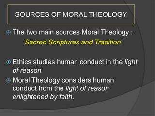 SOURCES OF MORAL THEOLOGY

 The   two main sources Moral Theology :
        Sacred Scriptures and Tradition

 Ethics studies human conduct in the light
  of reason
 Moral Theology considers human
  conduct from the light of reason
  enlightened by faith.
 