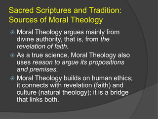 Sacred Scriptures and Tradition:
Sources of Moral Theology
 Moral Theology argues mainly from
  divine authority, that is, from the
  revelation of faith.
 As a true science, Moral Theology also
  uses reason to argue its propositions
  and premises.
 Moral Theology builds on human ethics;
  it connects with revelation (faith) and
  culture (natural theology); it is a bridge
  that links both.
 