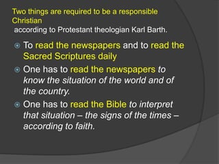 Two things are required to be a responsible
Christian
according to Protestant theologian Karl Barth.

 To read the newspapers and to read the
  Sacred Scriptures daily
 One has to read the newspapers to
  know the situation of the world and of
  the country.
 One has to read the Bible to interpret
  that situation – the signs of the times –
  according to faith.
 