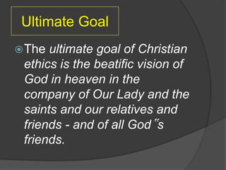 Ultimate Goal
 The ultimate goal of Christian
 ethics is the beatific vision of
 God in heaven in the
 company of Our Lady and the
 saints and our relatives and
 friends - and of all God‟s
 friends.
 