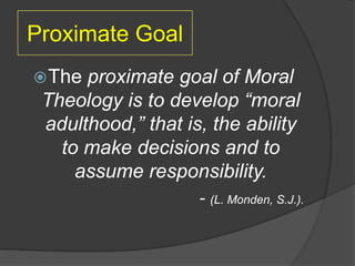 Proximate Goal
 The proximate goal of Moral
 Theology is to develop “moral
 adulthood,” that is, the ability
   to make decisions and to
     assume responsibility.
                    - (L. Monden, S.J.).
 
