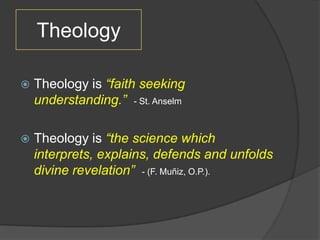 Theology

   Theology is “faith seeking
    understanding.” - St. Anselm

   Theology is “the science which
    interprets, explains, defends and unfolds
    divine revelation” - (F. Muñiz, O.P.).
 