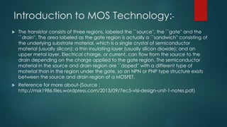 Introduction to MOS Technology:-
 The transistor consists of three regions, labeled the ``source'', the ``gate'' and the
``drain''. The area labeled as the gate region is actually a ``sandwich'' consisting of
the underlying substrate material, which is a single crystal of semiconductor
material (usually silicon); a thin insulating layer (usually silicon dioxide); and an
upper metal layer. Electrical charge, or current, can flow from the source to the
drain depending on the charge applied to the gate region. The semiconductor
material in the source and drain region are ``doped'' with a different type of
material than in the region under the gate, so an NPN or PNP type structure exists
between the source and drain region of a MOSFET.
 Reference for more about-(Source :
http://msk1986.files.wordpress.com/2013/09/7ec5-vlsi-design-unit-1-notes.pdf)
 