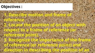 1. Describe motion and frame of
reference
2. Locate the position of an object with
respect to a frame of reference (or
reference point).
3. Recognize the importance of the frame
of reference (or reference point) and
direction in describing the position of an
Objectives :
 