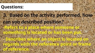 3. Based on the activity performed, how
can you described position?
Questions:
-Refers to a place where someone or
something is located or has been put.
- Describes where an object is located on
regards with the reference point or frame
of reference.
 