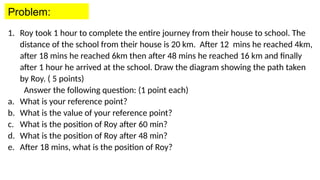 1. Roy took 1 hour to complete the entire journey from their house to school. The
distance of the school from their house is 20 km. After 12 mins he reached 4km,
after 18 mins he reached 6km then after 48 mins he reached 16 km and finally
after 1 hour he arrived at the school. Draw the diagram showing the path taken
by Roy. ( 5 points)
Answer the following question: (1 point each)
a. What is your reference point?
b. What is the value of your reference point?
c. What is the position of Roy after 60 min?
d. What is the position of Roy after 48 min?
e. After 18 mins, what is the position of Roy?
Problem:
 