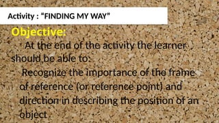 Activity : “FINDING MY WAY”
Objective:
At the end of the activity the learner
should be able to:
- Recognize the importance of the frame
of reference (or reference point) and
direction in describing the position of an
object
 
