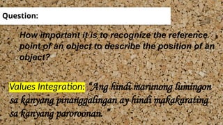Question:
How important it is to recognize the reference
point of an object to describe the position of an
object?
Values Integration: “Ang hindi marunong lumingon
sa kanyang pinanggalingan ay hindi makakarating
sa kanyang paroroonan. ”
 